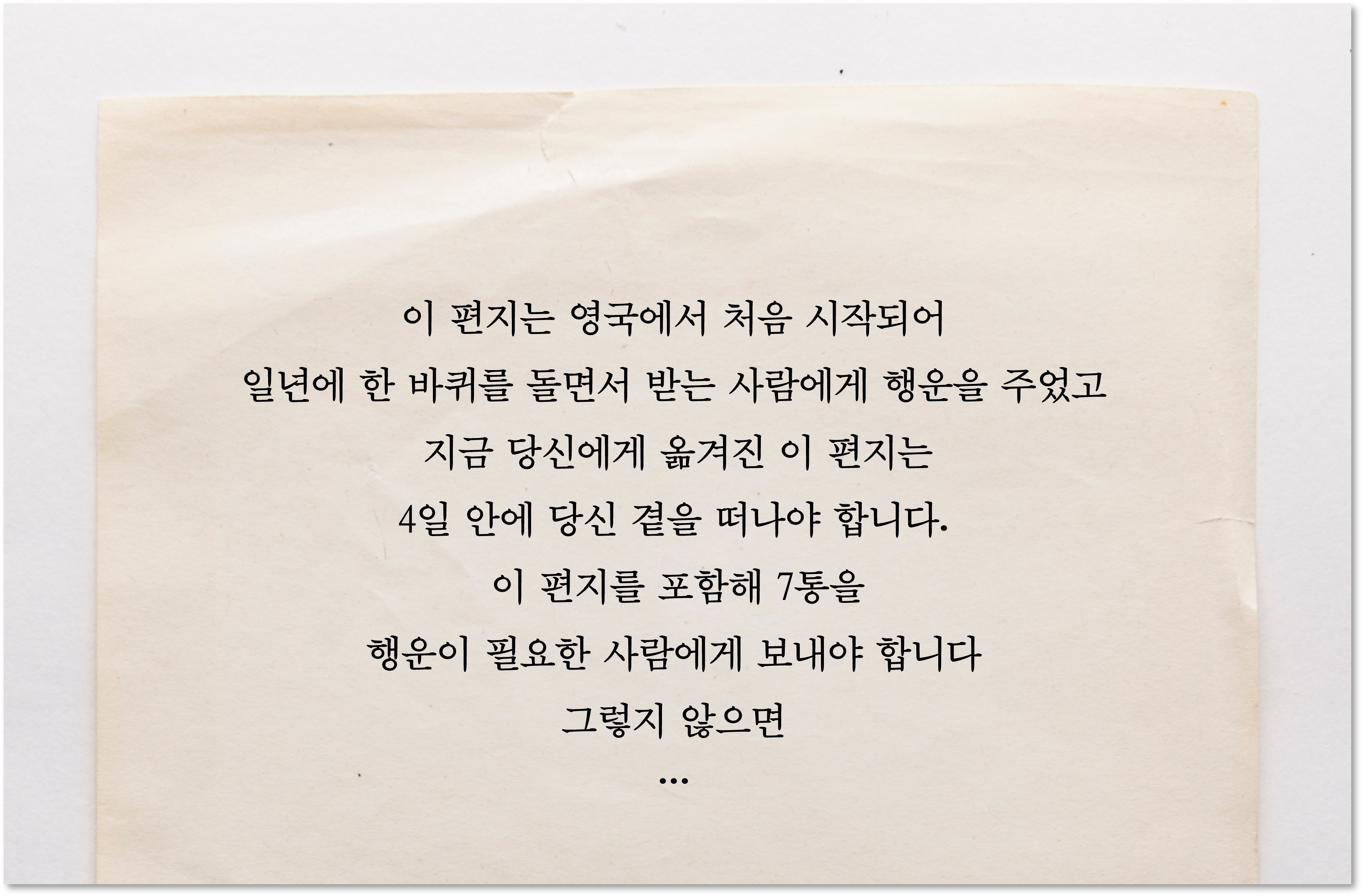 이 편지는 영국에서 처음시작되어 일년에 한 바퀴를 돌면서 받는 사람에게 행운을 주었고 지금 당신에게 옮겨진 이 편지는 4일 안에 당신 곁을 떠나야 합니다. 이 편지를 포함해 7통을 행운이 필요한 사람에게 보내야 합니다. 그렇지 않으면…