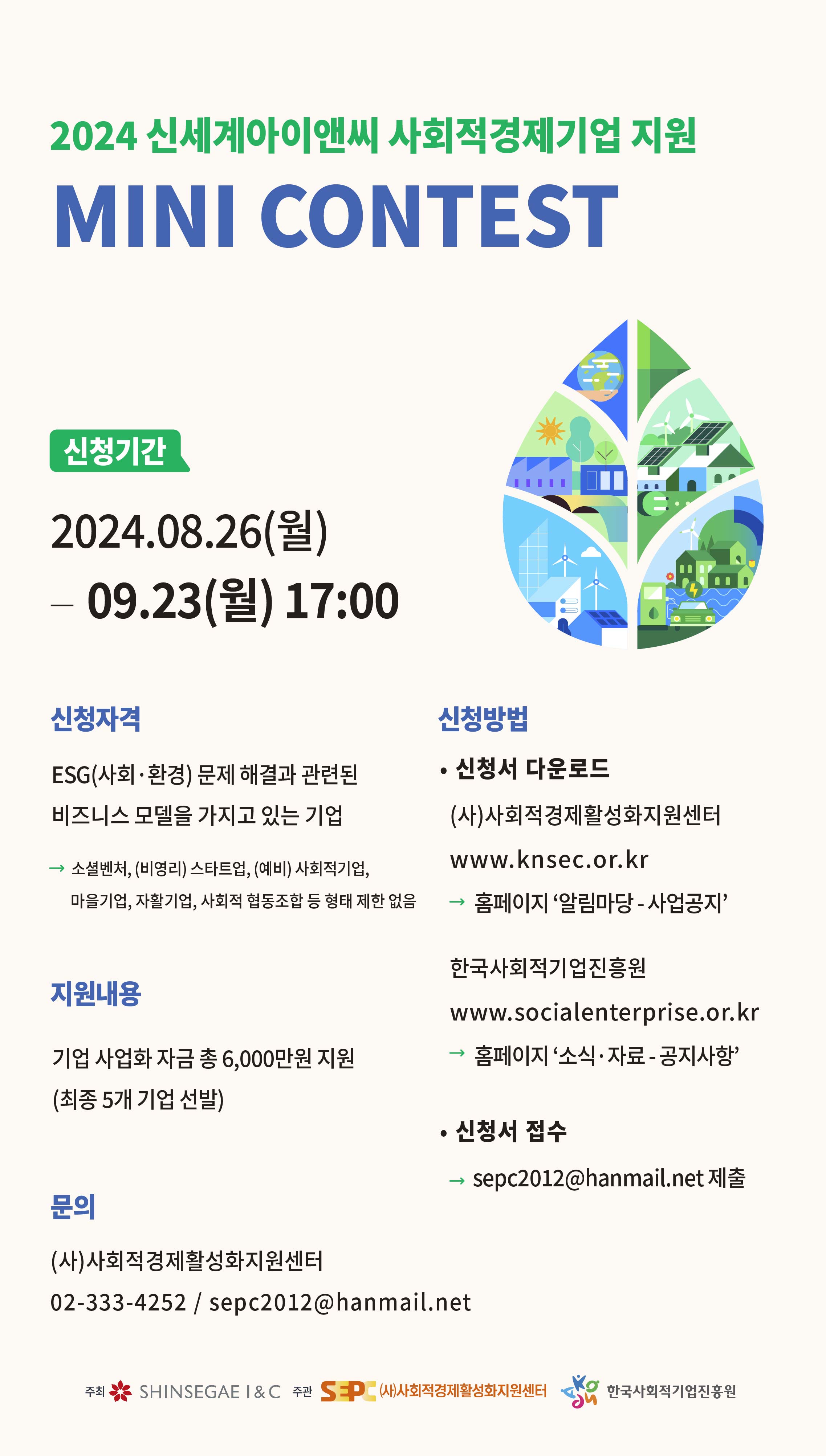2024 신세계아이앤씨 사회적경제기업지원 미니콘테스트 신청기간 2024년 8월 26일부터 9월 23일 17시까지. 신청자격 ESG(사회, 환경) 문제 해결과 관련된 비즈니스 모델을 가지고 있는 기업. 신청방법 사회경제활성화지원센터(www.knsec.or.kr) 알림마당-사업공지 또는 한국사회적기업진흥원(www.socialenterprise.or.kr) 소식, 자료 공지사항에서 신청서 다운로드 후 spec2012@hanmail.net으로 제출 지원내용 기업사업화자금 총 6천만원 지원(총 5개 기업 선발) 문의 사회적경제활성화지원센터 02-333-4252 또는 spec2012@hanmail.net