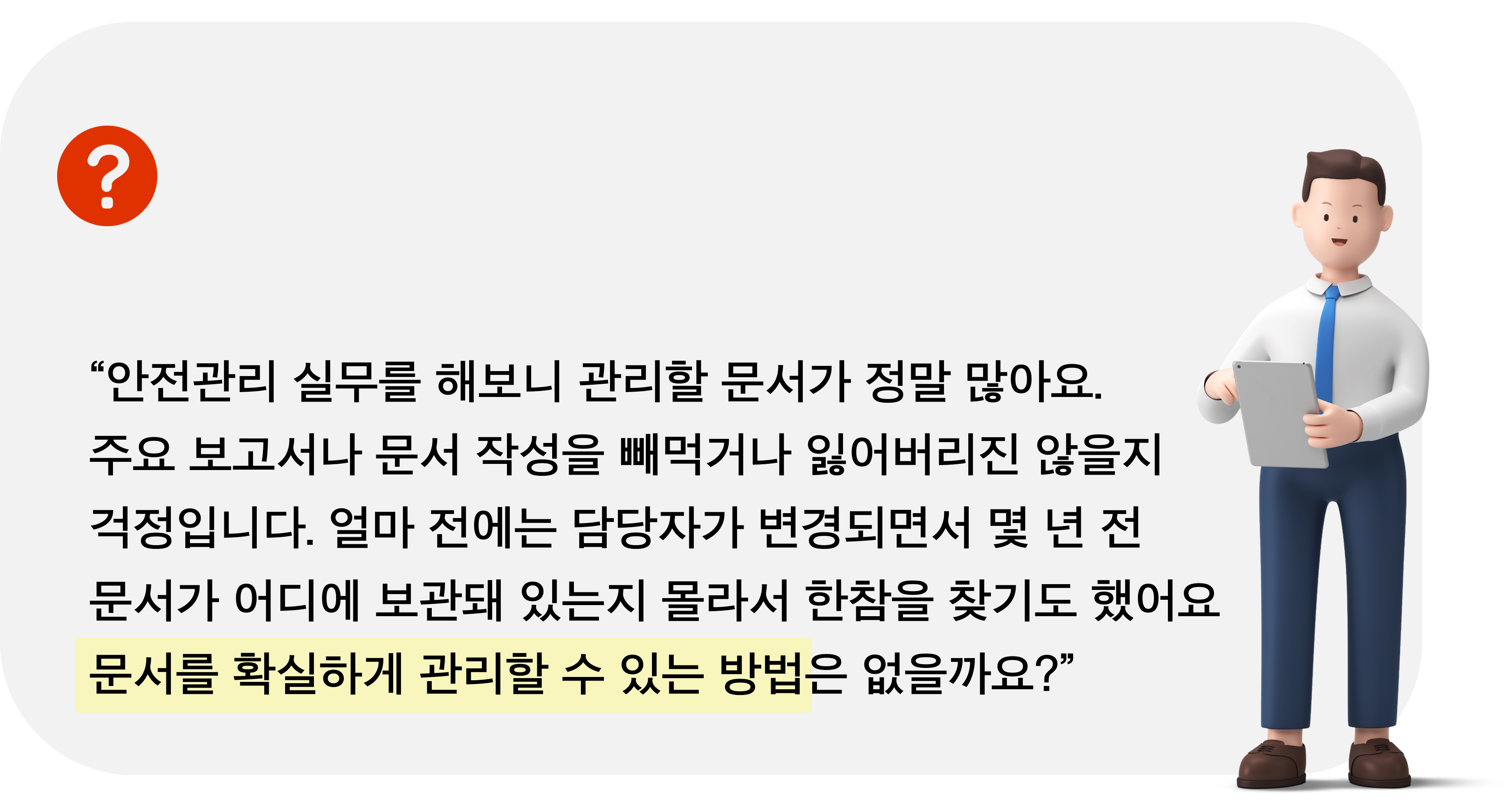 안전관리 실무를 해보니 관리할 문서가 정말 많아요. 주요 보고서나 문서 작성을 빼먹거나 잃어버리진 않을지 걱정입니다. 얼마 전에는 담당자가 변겨오디면서 몇 년 전 문서가 어디에 보관돼있는지 몰라서 한참을 찾기도 했어요. 문서를 확실하게 관리할 수 있는 방법은 없을까요?