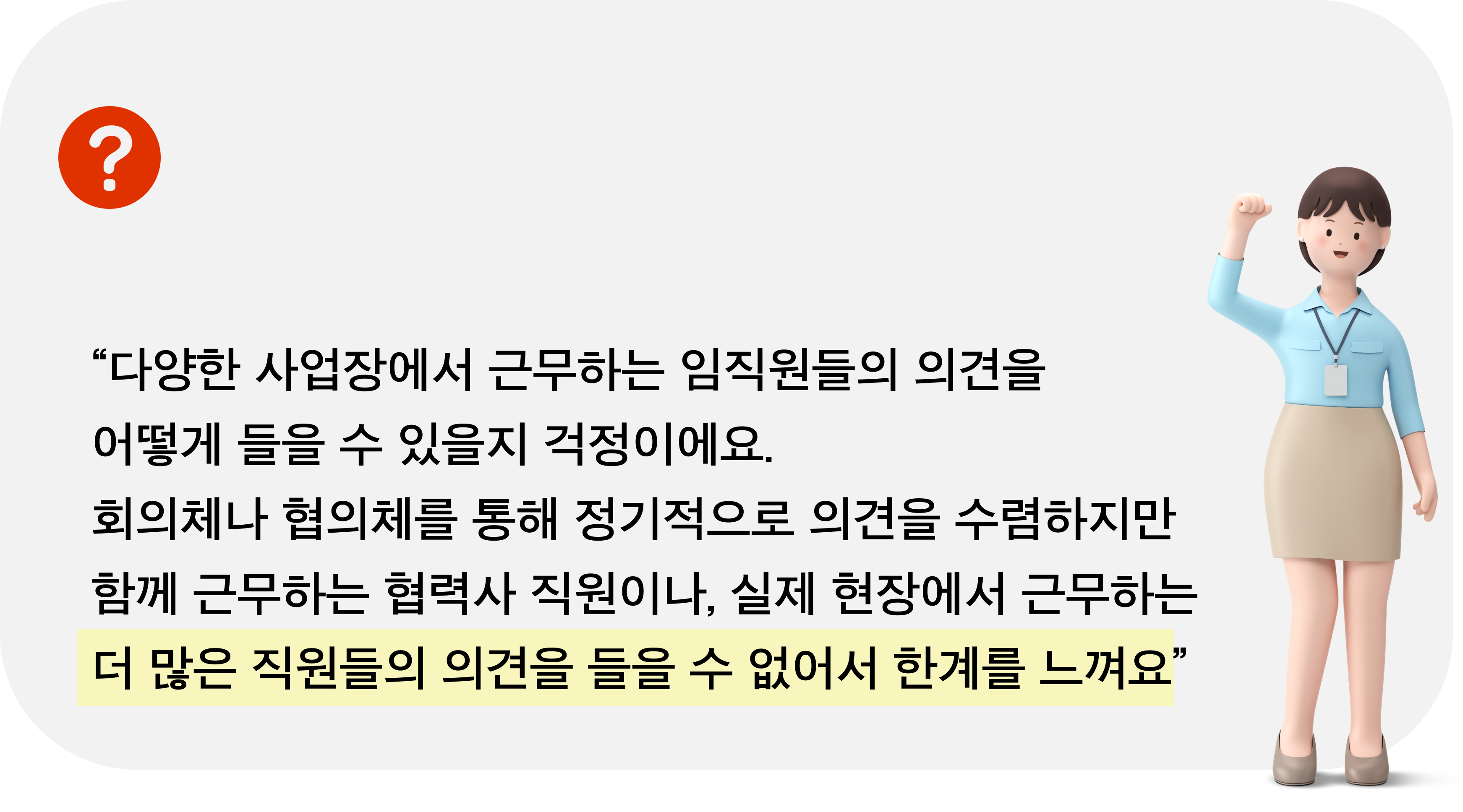 다양한 사업장에서 근무하는 임직원들의 의견을 어떻게 들을 수 있을지 걱정이에요. 회의체나 협의체를 통해 정기적으로 의견을 수렴하지만 함께 근무하는 협력하 직원이나 실제 현장에서 근무하는 더 많은 직원들의 의견을 들을 수 없어서 한계를 느껴요