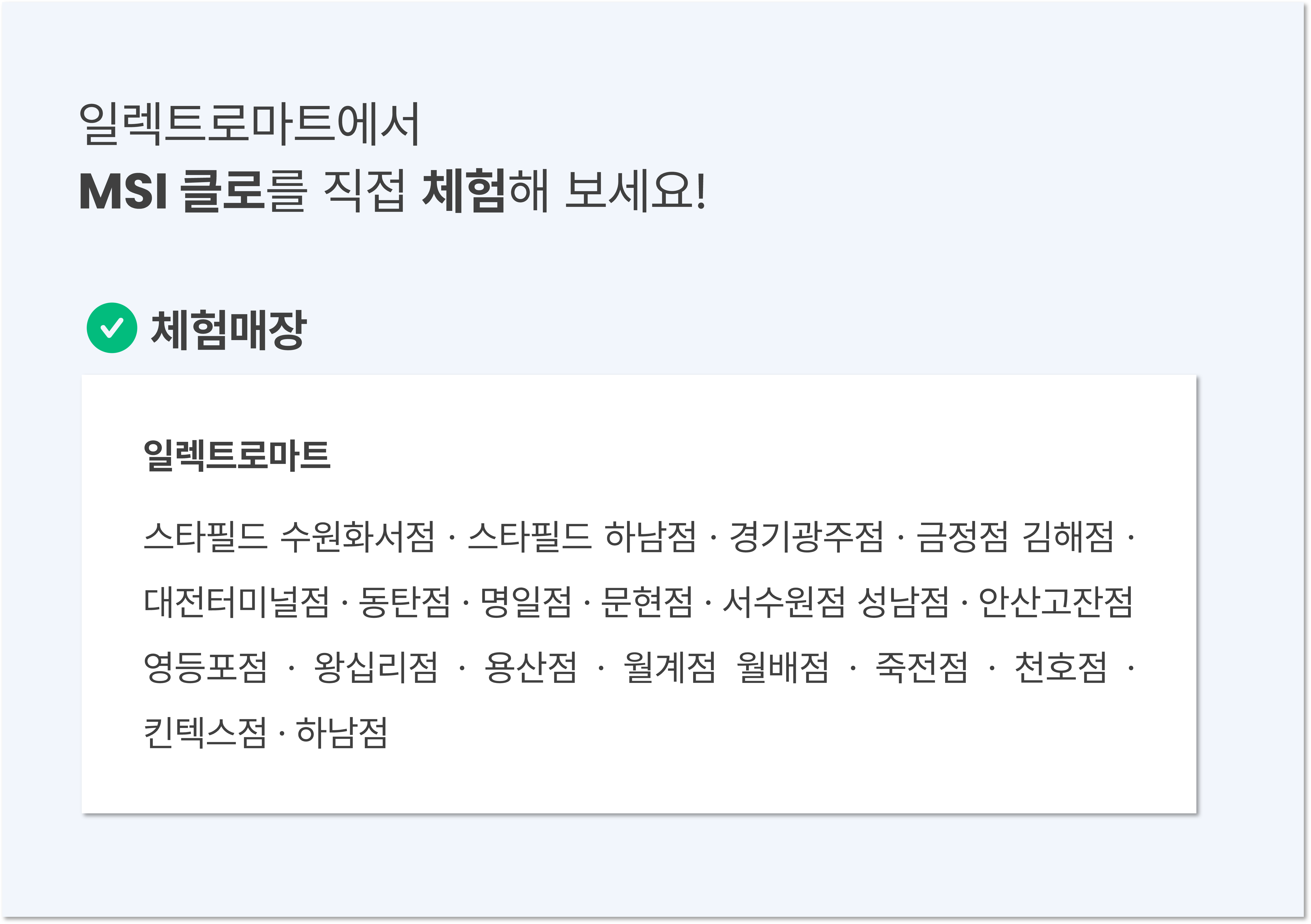 MSI 클로를 일렉트로마트에서 직접 체험해 보세요. 체험매장: 스타필드 수원화서, 스타필드하남, 경기광주, 금정, 김해, 대전터미널, 동탄, 명일, 문현, 서수원, 성남, 안산고잔, 영등포, 왕십리, 용산, 월계, 월배, 죽전, 천호, 킨텍스, 하남점